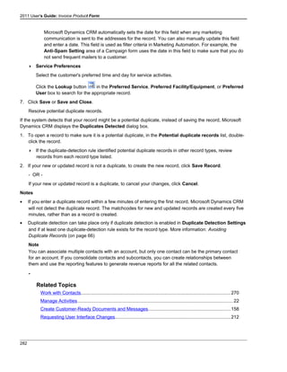 2011 User's Guide: Invoice Product Form
Microsoft Dynamics CRM automatically sets the date for this field when any marketing
communication is sent to the addresses for the record. You can also manually update this field
and enter a date. This field is used as filter criteria in Marketing Automation. For example, the
Anti-Spam Setting area of a Campaign form uses the date in this field to make sure that you do
not send frequent mailers to a customer.
 Service Preferences
Select the customer's preferred time and day for service activities.
Click the Lookup button in the Preferred Service, Preferred Facility/Equipment, or Preferred
User box to search for the appropriate record.
7. Click Save or Save and Close.
Resolve potential duplicate records.
If the system detects that your record might be a potential duplicate, instead of saving the record, Microsoft
Dynamics CRM displays the Duplicates Detected dialog box.
1. To open a record to make sure it is a potential duplicate, in the Potential duplicate records list, double-
click the record.
 If the duplicate-detection rule identified potential duplicate records in other record types, review
records from each record type listed.
2. If your new or updated record is not a duplicate, to create the new record, click Save Record.
- OR -
If your new or updated record is a duplicate, to cancel your changes, click Cancel.
Notes
• If you enter a duplicate record within a few minutes of entering the first record, Microsoft Dynamics CRM
will not detect the duplicate record. The matchcodes for new and updated records are created every five
minutes, rather than as a record is created.
• Duplicate detection can take place only if duplicate detection is enabled in Duplicate Detection Settings
and if at least one duplicate-detection rule exists for the record type. More information: Avoiding
Duplicate Records (on page 66)
Note
You can associate multiple contacts with an account, but only one contact can be the primary contact
for an account. If you consolidate contacts and subcontacts, you can create relationships between
them and use the reporting features to generate revenue reports for all the related contacts.
-
Related Topics
Work with Contacts..................................................................................................................270
Manage Activities.......................................................................................................................22
Create Customer-Ready Documents and Messages...............................................................158
Requesting User Interface Changes........................................................................................212
282
 