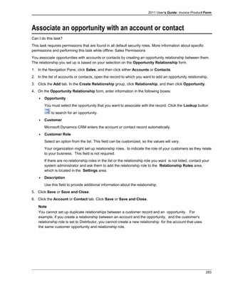 2011 User's Guide: Invoice Product Form
Associate an opportunity with an account or contact
Can I do this task?
This task requires permissions that are found in all default security roles. More information about specific
permissions and performing this task while offline: Sales Permissions
You associate opportunities with accounts or contacts by creating an opportunity relationship between them.
The relationship you set up is based on your selection on the Opportunity Relationship form.
1. In the Navigation Pane, click Sales, and then click either Accounts or Contacts.
2. In the list of accounts or contacts, open the record to which you want to add an opportunity relationship.
3. Click the Add tab. In the Create Relationship group, click Relationship, and then click Opportunity.
4. On the Opportunity Relationship form, enter information in the following boxes:
 Opportunity
You must select the opportunity that you want to associate with the record. Click the Lookup button
to search for an opportunity.
 Customer
Microsoft Dynamics CRM enters the account or contact record automatically.
 Customer Role
Select an option from the list. This field can be customized, so the values will vary.
Your organization might set up relationship roles, to indicate the role of your customers as they relate
to your business. This field is not required.
If there are no relationship roles in the list or the relationship role you want is not listed, contact your
system administrator and ask them to add the relationship role to the Relationship Roles area,
which is located in the Settings area.
 Description
Use this field to provide additional information about the relationship.
5. Click Save or Save and Close.
6. Click the Account or Contact tab. Click Save or Save and Close.
Note
You cannot set up duplicate relationships between a customer record and an opportunity. For
example, if you create a relationship between an account and the opportunity, and the customer's
relationship role is set to Distributor, you cannot create a new relationship for the account that uses
the same customer opportunity and relationship role.
283
 