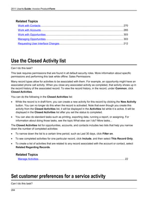 2011 User's Guide: Invoice Product Form
Related Topics
Work with Contacts..................................................................................................................270
Work with Accounts.................................................................................................................265
Work with Opportunities...........................................................................................................303
Managing Opportunities...........................................................................................................303
Requesting User Interface Changes........................................................................................212
Use the Closed Activity list
Can I do this task?
This task requires permissions that are found in all default security roles. More information about specific
permissions and performing this task while offline: Sales Permissions
Many record types allow for activities to be associated with them. For example, an opportunity might have an
associated phone call activity. When you close any associated activity as completed, that activity shows up in
the record history of the associated record. To view the record history, in the record, under Common, click
Closed Activities.
You can do the following in the Closed Activities list:
• While the record is in draft form, you can create a new activity for this record by clicking the New Activity
button. You can no longer do this when the record is activated. Note that even though you create this
activity from the Closed Activities list, it will be displayed in the Activities list while it is active. It will be
displayed in the Closed Activities list after you set the status to completed.
• You can also do standard tasks such as printing, exporting data, running a report, or assigning. For
information about doing those tasks, see the topic What else can I do? More tasks...
The Closed Activities list for opportunities, accounts, and contacts includes two lists that help you narrow
down the number of completed activities:
• To narrow down the list to a certain time period, such as Last 30 days, click Filter on.
• To see completed activities for one particular record, click Include, and then select This Record Only.
• To create a list of activities that are related to any record associated with the account or contact, select
Related Regarding Records.
Related Topics
Manage Activities.......................................................................................................................22
Set customer preferences for a service activity
Can I do this task?
284
 