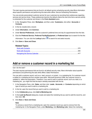 2011 User's Guide: Invoice Product Form
This task requires permissions that are found in all default service scheduling security roles.More information
about specific permissions and performing this task while offline: Service Scheduling Permissions
You can provide personalized customer service for your customers by recording their preferences regarding
services and service times. These preferences become the default criteria the next time that a service activity
is scheduled for the customer and shown in the Form Assistant pane.
1. In the Navigation Pane, click Workplace, and then under Customers, click either Accounts or
Contacts.
2. In the list, double-click a record.
3. Under Information, click Common.
4. Under Service Preferences, click the customer's preferred time and day for appointments from the lists.
5. Click the Preferred Service, Preferred Facility/Equipment, or Preferred User box to search for the this
information. You can click the Lookup button to search for and select records.
6. Click Save or Save and Close.
Related Topics
Work with Contacts..................................................................................................................270
Work with Accounts.................................................................................................................265
Navigating the Service Calendar..............................................................................................417
Add or remove a customer record in a marketing list
Can I do this task?
This task requires permissions that are found in all default security roles. More information about specific
permissions and performing this task while offline: Sales Permissions
You can add a customer record, such as a lead, account, or contact, to a marketing list. If a customer record
is added to a marketing list from another area within Microsoft Dynamics CRM, the customer record is
updated to reflect this association. Therefore, if you want to add a customer record, such as a lead, to a
marketing list, you might find that the lead is already associated with the list.
1. In the Navigation Pane, click Sales, and then click Leads, Accounts, or Contacts depending on which
type of record you want to add to a marketing list.
2. In the list, open the record that you want to add to a marketing list.
3. In the Collaborate group, click Add to Marketing List.
4. In the Look Up Record dialog box, locate and select the marketing list you want to add the record to, and
then click OK.
5. Click Save or Save and Close.
Note
To remove a record from a marketing list, open the customer record you want to remove from the
marketing list. In the Navigation Pane, under Marketing, click Marketing Lists. Select the marketing
285
 