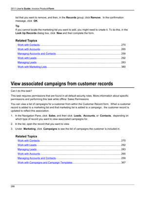 2011 User's Guide: Invoice Product Form
list that you want to remove, and then, in the Records group, click Remove. In the confirmation
message, click OK.
Tip
If you cannot locate the marketing list you want to add, you might need to create it. To do this, in the
Look Up Records dialog box, click New and then complete the form.
Related Topics
Work with Contacts..................................................................................................................270
Work with Accounts.................................................................................................................265
Managing Accounts and Contacts...........................................................................................259
Work with Leads......................................................................................................................292
Managing Leads......................................................................................................................283
Work with Marketing Lists........................................................................................................380
View associated campaigns from customer records
Can I do this task?
This task requires permissions that are found in all default security roles. More information about specific
permissions and performing this task while offline: Sales Permissions
You can view a list of campaigns for a customer from within the Customer Record form. When a customer
record is added to a marketing list and that marketing list is added to a campaign, the customer record is
updated to reflect this association.
1. In the Navigation Pane, click Sales, and then click Leads, Accounts, or Contacts, depending on
which type of record you want to view associated campaigns for.
2. In the list, open the record that you want to view.
3. Under Marketing, click Campaigns to see the list of campaigns the customer is included in.
Related Topics
Work with Contacts..................................................................................................................270
Work with Leads......................................................................................................................292
Managing Leads......................................................................................................................283
Work with Accounts.................................................................................................................265
Managing Accounts and Contacts...........................................................................................259
Work with Campaigns and Campaign Templates....................................................................367
286
 