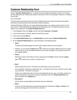2011 User's Guide: Invoice Product Form
Customer Relationship Form
Use the Customer Relationship form to specify the type of relationship between accounts and contacts
and the relationship role that they have relative to each other; that is, how they affect, influence, or contribute
to each other.
Can I do this task?
This task requires permissions that are found in all default security roles. More information about specific
permissions and performing this task while offline: Sales Permissions
In Microsoft Dynamics CRM, you can create relationships between one customer record and one or more
other records. These relationships are defined by their relationship role. The relationship that you set up is
based on your selection on the Customer Relationship form.
1. In the Navigation Pane, click Sales, and then click either Accounts or Contacts.
2. In the list of accounts or contacts, open the record that you want.
3. In the record, click the Add tab.
4. In the Create Relationship group, click Relationship, and then select, Customer Relationship.
5. On the Customer Relationship form, enter information in the following boxes:
 Party 1
This field automatically displays the name of the customer whose record you opened.
 However, you can click the Lookup button to search for and select a different account or contact
record. If you do so, the new relationship that you set up will not appear in the customer record that
you originally opened.
 Party 2
Select the customer record that you want to associate with the Party 1 record. Click the Lookup
button to search for an account or contact record.
 Role 1
Select an option from the list. This field can be customized, so the values will vary.
Your organization might set up relationship roles, to indicate the role of your customers as they relate
to your business. This field is not required.
If there are no relationship roles in the list or the relationship role you want is not listed, contact your
system administrator and ask them to add the relationship role to the Relationship Roles area,
which is located in the Settings area.
 Description 1
Use this field to provide additional information about the relationship.
 Role 2
In the list, click the relationship role that best describes the relationship of Party 1 to Party 2. The
same items will appear in the list for Role 1 and Role 2.
287
 