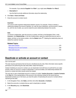 2011 User's Guide: Invoice Product Form
For example, if you selected Supplier from Role 1, you might select Retailer from Role 2.
 Description 2
Use this field to provide additional information about the relationship.
6. Click Save or Save and Close.
7. Close the account or contact record.
Important
You cannot create duplicate relationships between records. For example, if there is already a
relationship between the account Fabrikam, Inc, with the role of distributor, and the account, Litware,
Inc, with the role of seller, you cannot create the same relationship between the records.
Note
To remove a relationship, open the account or contact, and then in the Navigation Pane, under
Common, click Relationships. In the list of relationships, select the relationship that you want to
delete, and then on the Actions toolbar, click the Delete button . Deleting the relationship does not
delete the customer records.
Related Topics
Work with Contacts..................................................................................................................270
Managing Accounts and Contacts...........................................................................................259
Work with Accounts.................................................................................................................265
Deactivate or activate an account or contact
Can I do this task?
This task requires permissions that are found in all default security roles. More information about specific
permissions and performing this task while offline: Sales Permissions
Instead of deleting an account or contact, you can deactivate it and still have an audit trail for your sales
process. When an account or contact is deactivated, it cannot be edited, and relationships between the
account or contact and other records cannot be created.
The only way to view a deactivated account or contact is to select Inactive Accounts or Inactive Contacts
in the View list. If the representative of the account or the individual contact for the record that you
deactivated contacts you in the future, you have the option of reactivating the account or contact without
reentering all the data.
1. In the Navigation Pane, click Sales, and then click either Accounts or Contacts.
2. Select the accounts or contacts that you want to deactivate or activate.
3. In the Records group, click Deactivate.
- OR -
288
 