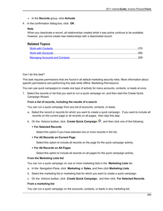 2011 User's Guide: Invoice Product Form
 In the Records group, click Activate.
4. In the confirmation dialog box, click OK.
Note
When you deactivate a record, all relationships created while it was active continue to be available;
however, you cannot create new relationships with a deactivated record.
Related Topics
Work with Contacts..................................................................................................................270
Work with Accounts.................................................................................................................265
Managing Accounts and Contacts...........................................................................................259
Can I do this task?
This task requires permissions that are found in all default marketing security roles. More information about
specific permissions and performing this task while offline: Marketing Permissions
You can use quick campaigns to create one type of activity for many accounts, contacts, or leads at once.
1. Select the records or list that you want to run a quick campaign on, and then start the Create Quick
Campaign Wizard.
From a list of records, including the results of a search
You can run a quick campaign from any list of accounts, contacts, or leads.
a. Select the record or records for which you want to create a quick campaign. If you want to include all
records on the current page or all records on all pages, then skip this step.
b. On the Actions toolbar, click Create Quick Campaign , and then click one of the following:
 For Selected Records
Select this option if you have selected one or more records in the list.
 For All Records on Current Page
Select this option to include all records on the page for the quick campaign activity.
 For All Records on All Pages
Select this option to include all records on all pages for the quick campaign activity.
From the Marketing Lists list
You can run a quick campaign on one or more marketing lists in the Marketing Lists list.
a. In the Navigation Pane, click Marketing or Sales, and then click Marketing Lists.
b. Select the marketing list or marketing lists for which you want to create a quick campaign.
c. On the Actions toolbar, click Create Quick Campaign, and then click For Selected Records.
From a marketing list
You can run a quick campaign on the accounts, contacts, or leads in any marketing list.
289
 