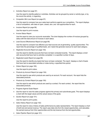 2011 User's Guide: Invoice Product Form
• Activities Report (on page 97)
Use this report to identify patterns in activities. Activities can be grouped by owner or activity type, or by
the record the activity is regarding.
• Competitor Win Loss Report (on page 97)
Use this report to compare how your sales team performs against your competitors. The report displays
a list of competitors, with data on open, closed, won, and lost opportunities for each.
• Invoices Report (on page 98)
Use this report to print invoices.
• Invoice Status Report
Use this report to view your accounts receivable. The chart displays the number of invoices grouped by
status with the total amount of invoices in each status.
• Lead Source Effectiveness Report (on page 99)
Use this report to compare how effective your lead sources are at generating quality opportunities. The
report lists the percentage of qualified leads, and leads that generate revenue for each lead category.
• Neglected Accounts Report (on page 103)
Use this report to identify accounts that have not been contacted recently. The report displays a chart
with accounts that have had no activities completed in a specified number of days.
• Neglected Leads Report (on page 99)
Use this report to identify any leads that have not been contacted. The report displays a chart of leads
that have had no associated activities or notes during a specified time period.
• Orders Report (on page 100)
Use this report to print orders.
• Products by Account Report (on page 104)
Use this report to see which products are used by an account. For each account, the report lists the
associated products.
• Products by Contact Report (on page 104)
Use this report to see which products are used by a contact. For each contact, the report lists the
associated products.
• Progress Against Goals Report
• Use this report to view the sales progress against the primary and subordinate goals. This report displays
a chart with the target values and the actual values of the goals.
• Quotes Report (on page 101)
Use this report to print quotes.
• Sales History Report (on page 102)
Use this report to view a history of sales performance by sales representative. The report displays a chart
of both lost and earned revenue. The report uses data only from the closed opportunities, and calculates
the earned revenue from Won opportunities and the lost revenue from the lost opportunities.
• Sales Pipeline Report (on page 101)
291
 