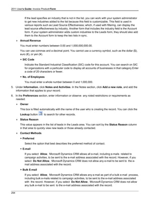 2011 User's Guide: Invoice Product Form
If the lead specifies an industry that is not in the list, you can work with your system administrator
to get new industries added to the list because this field is customizable. This field is used in
various reports such as Lead Source Effectiveness; which, if used with filtering, can display the
lead source effectiveness by industry. Another form that includes the industry field is the Account
form. If your system administrator adds custom industries to the Leads form, they should also add
them to the Account form to keep the two lists in sync.
 Annual Revenue
You must enter numbers between 0.00 and 1,000,000,000.00.
You can use commas and a decimal point. You cannot use a currency symbol, such as the dollar ($),
euro (€), or yen (¥).
 SIC Code
Indicate the Standard Industrial Classification (SIC) code for this account. You can search on SIC
for organizations with a particular code to display all accounts of businesses in that category.Enter
a code of 20 characters or fewer.
 No. of Employees
You must enter a whole number between 0 and 1,000,000.
5. Under Information, click Notes and Activities. In the Notes section, click Add a new note, and add the
information that applies to your record.
6. In the Preferences section, enter information or observe any noted restrictions or requirements as
needed:
 Owner
This box is filled automatically with the name of the user who is creating the record. You can click the
Lookup button to search for other records.
 Status Reason
This value appears in the list of leads in the Leads area. You can sort by the Status Reason column
in that area to quickly view new leads or those already contacted.
 Contact Methods
 Preferred
Select the option that best describes the preferred method of contact.
 E-mail
If you select Allow, Microsoft Dynamics CRM allows all e-mail, including e-mails related to
campaign activities, to be sent to the e-mail address associated with the record. However, if you
select Do Not Allow, Microsoft Dynamics CRM does not allow any e-mail to be sent to the e-
mail address associated with the record.
 Bulk E-mail
If you select Allow, Microsoft Dynamics CRM allows any e-mail as part of a bulk e-mail process,
including bulk e-mails related to campaign activities, to be sent to the e-mail address associated
with the record. However, if you select Do Not Allow, Microsoft Dynamics CRM does not allow
any bulk e-mail to be sent to the e-mail address associated with the record.
294
 