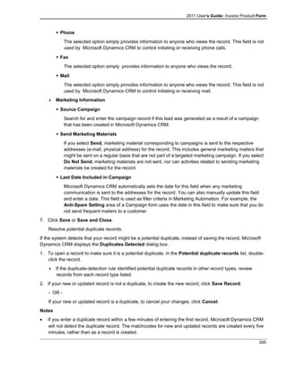 2011 User's Guide: Invoice Product Form
 Phone
The selected option simply provides information to anyone who views the record. This field is not
used by Microsoft Dynamics CRM to control initiating or receiving phone calls.
 Fax
The selected option simply provides information to anyone who views the record.
 Mail
The selected option simply provides information to anyone who views the record. This field is not
used by Microsoft Dynamics CRM to control initiating or receiving mail.
 Marketing Information
 Source Campaign
Search for and enter the campaign record if this lead was generated as a result of a campaign
that has been created in Microsoft Dynamics CRM.
 Send Marketing Materials
If you select Send, marketing material corresponding to campaigns is sent to the respective
addresses (e-mail, physical address) for the record. This includes general marketing mailers that
might be sent on a regular basis that are not part of a targeted marketing campaign. If you select
Do Not Send, marketing materials are not sent, nor can activities related to sending marketing
materials be created for the record.
 Last Date Included in Campaign
Microsoft Dynamics CRM automatically sets the date for this field when any marketing
communication is sent to the addresses for the record. You can also manually update this field
and enter a date. This field is used as filter criteria in Marketing Automation. For example, the
Anti-Spam Setting area of a Campaign form uses the date in this field to make sure that you do
not send frequent mailers to a customer.
7. Click Save or Save and Close.
Resolve potential duplicate records.
If the system detects that your record might be a potential duplicate, instead of saving the record, Microsoft
Dynamics CRM displays the Duplicates Detected dialog box.
1. To open a record to make sure it is a potential duplicate, in the Potential duplicate records list, double-
click the record.
 If the duplicate-detection rule identified potential duplicate records in other record types, review
records from each record type listed.
2. If your new or updated record is not a duplicate, to create the new record, click Save Record.
- OR -
If your new or updated record is a duplicate, to cancel your changes, click Cancel.
Notes
• If you enter a duplicate record within a few minutes of entering the first record, Microsoft Dynamics CRM
will not detect the duplicate record. The matchcodes for new and updated records are created every five
minutes, rather than as a record is created.
295
 