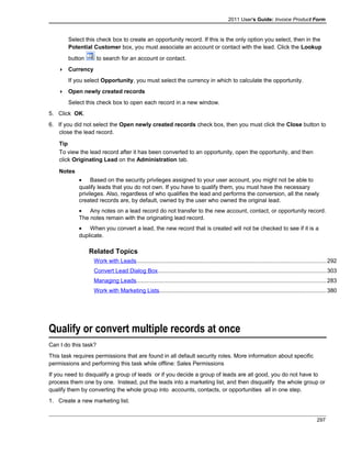 2011 User's Guide: Invoice Product Form
Select this check box to create an opportunity record. If this is the only option you select, then in the
Potential Customer box, you must associate an account or contact with the lead. Click the Lookup
button to search for an account or contact.
 Currency
If you select Opportunity, you must select the currency in which to calculate the opportunity.
 Open newly created records
Select this check box to open each record in a new window.
5. Click OK.
6. If you did not select the Open newly created records check box, then you must click the Close button to
close the lead record.
Tip
To view the lead record after it has been converted to an opportunity, open the opportunity, and then
click Originating Lead on the Administration tab.
Notes
• Based on the security privileges assigned to your user account, you might not be able to
qualify leads that you do not own. If you have to qualify them, you must have the necessary
privileges. Also, regardless of who qualifies the lead and performs the conversion, all the newly
created records are, by default, owned by the user who owned the original lead.
• Any notes on a lead record do not transfer to the new account, contact, or opportunity record.
The notes remain with the originating lead record.
• When you convert a lead, the new record that is created will not be checked to see if it is a
duplicate.
Related Topics
Work with Leads......................................................................................................................292
Convert Lead Dialog Box.........................................................................................................303
Managing Leads......................................................................................................................283
Work with Marketing Lists........................................................................................................380
Qualify or convert multiple records at once
Can I do this task?
This task requires permissions that are found in all default security roles. More information about specific
permissions and performing this task while offline: Sales Permissions
If you need to disqualify a group of leads or if you decide a group of leads are all good, you do not have to
process them one by one. Instead, put the leads into a marketing list, and then disqualify the whole group or
qualify them by converting the whole group into accounts, contacts, or opportunities all in one step.
1. Create a new marketing list.
297
 