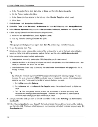2011 User's Guide: Invoice Product Form
a. In the Navigation Pane, click Marketing or Sales, and then click Marketing Lists.
b. On the Actions toolbar, click New.
c. In the Name box, type a name for the list, and in the Member Type box, select Lead.
d. Click Save.
2. Under Related, click Marketing List Members.
3. Under List Tools, on the Marketing List Members tab, in the Actions group, click Manage Members.
4. In the Manage Members dialog box, click Use Advanced Find to add members, and then click OK.
5. Create a query to find the list of leads to disqualify or convert.
a. From the Use Saved View list, select My Open Leads.
b. Add any additional criteria you need to the query.
Tip
If this query is one that you will use again, click Save As, and specify a name for the query.
6. To see the records, click Find.
7. Select one of the option buttons at the bottom of the window either to add all the leads returned by the
search to the list or to add only selected leads to the list, and then click Add to Marketing List.
8. In the marketing list, select multiple lead records:
 Select several records by pressing the CTRL key while you click each record.
 Select a sequence of records by clicking the first record that you want, and then press the SHIFT key
while you select the last record that you want.
 Select all records on the page by selecting the Select/clear all records on this page check box at
the top of the list.
Tip
By default, the Microsoft Dynamics CRM Web application displays 50 records per page. You can
increase this up to a maximum of 250 records per page to increase the number of records you can
select at one time. To increase the number of records displayed per page:
1. On the File menu, click Options.
2. On the General tab, in the Records Per Page list, select the number of records to display per
page.
3. Click OK. This changes the number of items that is displayed for all lists, which may slow
response time when you switch record types. Therefore, you might want to set it back to a
smaller number when you are done with this bulk action.
9. After you select the leads you want to convert, under List Tools, on the Marketing List Members tab,
click Qualify.
10. In the Convert Lead dialog box, disqualify the leads, or select the record types to convert the leads to,
and then click OK. The leads will still appear on your marketing list, but will no longer appear in your My
Open Leads view.
298
 
