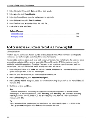 2011 User's Guide: Invoice Product Form
1. In the Navigation Pane, click Sales, and then click Leads.
2. In the View list, click Closed Leads.
3. In the list of closed leads, open the lead you want to reactivate.
4. In the Actions group, click Reactivate Lead.
5. In the Confirm Lead Activation dialog box, click OK.
6. Click Save or Save and Close.
Related Topics
Work with Leads......................................................................................................................292
Managing Leads......................................................................................................................283
Add or remove a customer record in a marketing list
Can I do this task?
This task requires permissions that are found in all default security roles. More information about specific
permissions and performing this task while offline: Sales Permissions
You can add a customer record, such as a lead, account, or contact, to a marketing list. If a customer record
is added to a marketing list from another area within Microsoft Dynamics CRM, the customer record is
updated to reflect this association. Therefore, if you want to add a customer record, such as a lead, to a
marketing list, you might find that the lead is already associated with the list.
1. In the Navigation Pane, click Sales, and then click Leads, Accounts, or Contacts depending on which
type of record you want to add to a marketing list.
2. In the list, open the record that you want to add to a marketing list.
3. In the Collaborate group, click Add to Marketing List.
4. In the Look Up Record dialog box, locate and select the marketing list you want to add the record to, and
then click OK.
5. Click Save or Save and Close.
Note
To remove a record from a marketing list, open the customer record you want to remove from the
marketing list. In the Navigation Pane, under Marketing, click Marketing Lists. Select the marketing
list that you want to remove, and then, in the Records group, click Remove. In the confirmation
message, click OK.
Tip
If you cannot locate the marketing list you want to add, you might need to create it. To do this, in the
Look Up Records dialog box, click New and then complete the form.
300
 