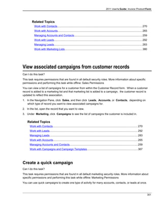 2011 User's Guide: Invoice Product Form
Related Topics
Work with Contacts..................................................................................................................270
Work with Accounts.................................................................................................................265
Managing Accounts and Contacts...........................................................................................259
Work with Leads......................................................................................................................292
Managing Leads......................................................................................................................283
Work with Marketing Lists........................................................................................................380
View associated campaigns from customer records
Can I do this task?
This task requires permissions that are found in all default security roles. More information about specific
permissions and performing this task while offline: Sales Permissions
You can view a list of campaigns for a customer from within the Customer Record form. When a customer
record is added to a marketing list and that marketing list is added to a campaign, the customer record is
updated to reflect this association.
1. In the Navigation Pane, click Sales, and then click Leads, Accounts, or Contacts, depending on
which type of record you want to view associated campaigns for.
2. In the list, open the record that you want to view.
3. Under Marketing, click Campaigns to see the list of campaigns the customer is included in.
Related Topics
Work with Contacts..................................................................................................................270
Work with Leads......................................................................................................................292
Managing Leads......................................................................................................................283
Work with Accounts.................................................................................................................265
Managing Accounts and Contacts...........................................................................................259
Work with Campaigns and Campaign Templates....................................................................367
Create a quick campaign
Can I do this task?
This task requires permissions that are found in all default marketing security roles. More information about
specific permissions and performing this task while offline: Marketing Permissions
You can use quick campaigns to create one type of activity for many accounts, contacts, or leads at once.
301
 
