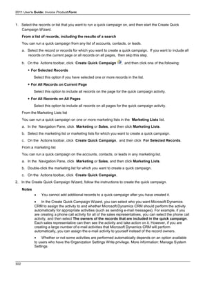 2011 User's Guide: Invoice Product Form
1. Select the records or list that you want to run a quick campaign on, and then start the Create Quick
Campaign Wizard.
From a list of records, including the results of a search
You can run a quick campaign from any list of accounts, contacts, or leads.
a. Select the record or records for which you want to create a quick campaign. If you want to include all
records on the current page or all records on all pages, then skip this step.
b. On the Actions toolbar, click Create Quick Campaign , and then click one of the following:
 For Selected Records
Select this option if you have selected one or more records in the list.
 For All Records on Current Page
Select this option to include all records on the page for the quick campaign activity.
 For All Records on All Pages
Select this option to include all records on all pages for the quick campaign activity.
From the Marketing Lists list
You can run a quick campaign on one or more marketing lists in the Marketing Lists list.
a. In the Navigation Pane, click Marketing or Sales, and then click Marketing Lists.
b. Select the marketing list or marketing lists for which you want to create a quick campaign.
c. On the Actions toolbar, click Create Quick Campaign, and then click For Selected Records.
From a marketing list
You can run a quick campaign on the accounts, contacts, or leads in any marketing list.
a. In the Navigation Pane, click Marketing or Sales, and then click Marketing Lists.
b. Double-click the marketing list for which you want to create a quick campaign.
c. On the Actions toolbar, click Create Quick Campaign.
2. In the Create Quick Campaign Wizard, follow the instructions to create the quick campaign.
Notes
• You cannot add additional records to a quick campaign after you have created it.
• In the Create Quick Campaign Wizard, you can select who you want Microsoft Dynamics
CRM to assign the activity to and whether Microsoft Dynamics CRM should perform the activity
automatically for appropriate activities (such as sending e-mail messages). For example, if you
are creating a phone call activity for all of the sales representatives, you can select the phone call
activity, and then select The owners of the records that are included in the quick campaign.
Each sales representative can then see the activity and take action on it. However, if you are
creating a large number of e-mail activities that Microsoft Dynamics CRM will perform
automatically, you can assign the e-mail activity to yourself instead of the record owners.
• Whether or not some activities are performed automatically depends on an option available
to users who have the Organization Settings Write privilege. More information: Manage System
Settings
302
 