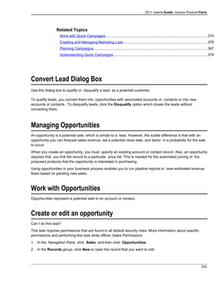 2011 User's Guide: Invoice Product Form
Related Topics
Work with Quick Campaigns....................................................................................................374
Creating and Managing Marketing Lists...................................................................................379
Planning Campaigns................................................................................................................367
Understanding Quick Campaigns............................................................................................374
Convert Lead Dialog Box
Use this dialog box to qualify or disqualify a lead as a potential customer.
To qualify leads, you convert them into opportunities with associated accounts or contacts or into new
accounts or contacts. To disqualify leads, click the Disqualify option which closes the leads without
converting them.
Managing Opportunities
An opportunity is a potential sale, which is similar to a lead. However, the subtle difference is that with an
opportunity you can forecast sales revenue, set a potential close date, and factor in a probability for the sale
to occur.
When you create an opportunity, you must specify an existing account or contact record. Also, an opportunity
requires that you link the record to a particular price list. This is needed for the automated pricing of the
proposed products that the opportunity is interested in purchasing.
Using opportunities in your business process enables you to run pipeline reports to view estimated revenue
flows based on pending new sales.
Work with Opportunities
Opportunities represent a potential sale to an account or contact.
Create or edit an opportunity
Can I do this task?
This task requires permissions that are found in all default security roles. More information about specific
permissions and performing this task while offline: Sales Permissions
1. In the Navigation Pane, click Sales, and then click Opportunities.
2. In the Records group, click New or open the record that you want to edit.
303
 