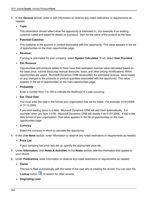 2011 User's Guide: Invoice Product Form
3. In the General section, enter or edit information or observe any noted restrictions or requirements as
needed:
 Topic
This information should reflect what the opportunity is interested in. For example, if an existing
customer called and asked for details on a product, then list the name of the product as the topic.
 Potential Customer
This customer is the account or contact associated with this opportunity. This value appears in the list
of opportunities on the main opportunities page.
 Revenue
If pricing is automated for your company, select System Calculated. If not, select User Provided.
 Est. Revenue
Opportunities with products added to them have their estimated revenue value calculated based on
the base price, volume discounts, manual discounts, taxes, and other pricing modifications. When
opportunities are saved, Microsoft Dynamics CRM recalculates the estimated revenue value based
on any changes to the products or product quantities associated with the opportunity. This value
appears in the list of opportunities on the main opportunities page.
 Probability
Enter a number from 1 to 100 to indicate the likelihood of a sale occurring.
 Est. Close Date
You must enter the date in the format your organization has set for dates. For example, 01/01/2006
or 31.12.2005.
If you omit leading zeros in a date, Microsoft Dynamics CRM will add them automatically. For
example, when you type 1/1/06, Microsoft Dynamics CRM will display it as 01/01/2006, if that is the
date format of your organization. This value appears in the list of opportunities on the main
opportunities page.
 Currency
Select the currency in which to calculate the opportunity.
4. In the Line Items section, enter information or observe any noted restrictions or requirements as needed:
 Price List
If your company has price lists set up, specify the appropriate price list.
5. Under Information, click Notes & Activities. In the Notes section, add the information that applies to
your record.
6. Under Preferences, enter information or observe any noted restrictions or requirements as needed:
 Owner
This box is filled automatically with the name of the user who is creating the record. You can click the
Lookup button to search for other records.
 Originating Lead
304
 