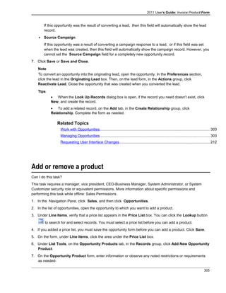 2011 User's Guide: Invoice Product Form
If this opportunity was the result of converting a lead, then this field will automatically show the lead
record.
 Source Campaign
If this opportunity was a result of converting a campaign response to a lead, or if this field was set
when the lead was created, then this field will automatically show the campaign record. However, you
cannot set the Source Campaign field for a completely new opportunity record.
7. Click Save or Save and Close.
Note
To convert an opportunity into the originating lead, open the opportunity. In the Preferences section,
click the lead in the Originating Lead box. Then, on the lead form, in the Actions group, click
Reactivate Lead. Close the opportunity that was created when you converted the lead.
Tips
• When the Look Up Records dialog box is open, if the record you need doesn't exist, click
New, and create the record.
• To add a related record, on the Add tab, in the Create Relationship group, click
Relationship. Complete the form as needed.
Related Topics
Work with Opportunities...........................................................................................................303
Managing Opportunities...........................................................................................................303
Requesting User Interface Changes........................................................................................212
Add or remove a product
Can I do this task?
This task requires a manager, vice president, CEO-Business Manager, System Administrator, or System
Customizer security role or equivalent permissions. More information about specific permissions and
performing this task while offline: Sales Permissions
1. In the Navigation Pane, click Sales, and then click Opportunities.
2. In the list of opportunities, open the opportunity to which you want to add a product.
3. Under Line Items, verify that a price list appears in the Price List box. You can click the Lookup button
to search for and select records. You must select a price list before you can add a product.
4. If you added a price list, you must save the opportunity form before you can add a product. Click Save.
5. On the form, under Line Items, click the area under the Price List box.
6. Under List Tools, on the Opportunity Products tab, in the Records group, click Add New Opportunity
Product.
7. On the Opportunity Product form, enter information or observe any noted restrictions or requirements
as needed:
305
 