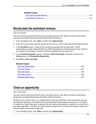 2011 User's Guide: Invoice Product Form
Related Topics
Work with Competitor Records................................................................................................315
Competing for Customers........................................................................................................314
Recalculate the estimated revenue
Can I do this task?
This task requires permissions that are found in all default security roles. More information about specific
permissions and performing this task while offline: Sales Permissions
1. In the Navigation Pane, click Sales, and then click Opportunities.
2. In the list of opportunities, open the opportunity for which you want to recalculate the estimated revenue.
3. In the Line Items section, modify the list of products associated with the opportunity. (When
opportunities are saved, Microsoft Dynamics CRM recalculates the estimated revenue value based on
any changes to the products or product quantities associated with the opportunity.)
4. In the Forecast Information section, verify that System Calculated is selected, and then in the
Actions group, click Recalculate Opportunity.
5. Click Save or Save and Close.
Related Topics
Work with Opportunities...........................................................................................................303
Work with Quotes.....................................................................................................................333
Work with Orders.....................................................................................................................344
Work with Invoices...................................................................................................................356
Managing Opportunities...........................................................................................................303
Close an opportunity
Can I do this task?
This task requires permissions that are found in all default security roles. More information about specific
permissions and performing this task while offline: Sales Permissions
Whether you win a sale or lose it, you probably want to close the opportunity. If you have lost the sale, you
can delete the opportunity, but deletions are not recommended because they are permanent. If you delete
the opportunity, related items such as attachments and notes are also deleted, in addition to the audit trail for
your sales organization. Therefore, it is best to close the opportunity. You will have the option to reopen the
opportunity later if it becomes a viable sale.
1. In the Navigation Pane, click Sales, and then click Opportunities.
309
 