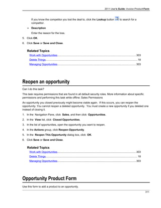 2011 User's Guide: Invoice Product Form
If you know the competitor you lost the deal to, click the Lookup button to search for a
competitor.
 Description
Enter the reason for the loss.
5. Click OK.
6. Click Save or Save and Close.
Related Topics
Work with Opportunities...........................................................................................................303
Delete Things.............................................................................................................................18
Managing Opportunities...........................................................................................................303
Reopen an opportunity
Can I do this task?
This task requires permissions that are found in all default security roles. More information about specific
permissions and performing this task while offline: Sales Permissions
An opportunity you closed previously might become viable again. If this occurs, you can reopen the
opportunity. You cannot reopen a deleted opportunity. You must create a new opportunity if you deleted one
instead of closing it.
1. In the Navigation Pane, click Sales, and then click Opportunities.
2. In the View list, click Closed Opportunities.
3. In the list of opportunities, open the opportunity you want to reopen.
4. In the Actions group, click Reopen Opportunity.
5. In the Reopen This Opportunity dialog box, click OK.
6. Click Save or Save and Close.
Related Topics
Work with Opportunities...........................................................................................................303
Delete Things.............................................................................................................................18
Managing Opportunities...........................................................................................................303
Opportunity Product Form
Use this form to add a product to an opportunity.
311
 