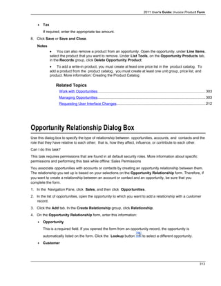 2011 User's Guide: Invoice Product Form
 Tax
If required, enter the appropriate tax amount.
8. Click Save or Save and Close.
Notes
• You can also remove a product from an opportunity. Open the opportunity, under Line Items,
select the product that you want to remove. Under List Tools, on the Opportunity Products tab,
in the Records group, click Delete Opportunity Product.
• To add a write-in product, you must create at least one price list in the product catalog. To
add a product from the product catalog, you must create at least one unit group, price list, and
product. More information: Creating the Product Catalog
Related Topics
Work with Opportunities...........................................................................................................303
Managing Opportunities...........................................................................................................303
Requesting User Interface Changes........................................................................................212
Opportunity Relationship Dialog Box
Use this dialog box to specify the type of relationship between opportunities, accounts, and contacts and the
role that they have relative to each other; that is, how they affect, influence, or contribute to each other.
Can I do this task?
This task requires permissions that are found in all default security roles. More information about specific
permissions and performing this task while offline: Sales Permissions
You associate opportunities with accounts or contacts by creating an opportunity relationship between them.
The relationship you set up is based on your selections on the Opportunity Relationship form. Therefore, if
you want to create a relationship between an account or contact and an opportunity, be sure that you
complete the form.
1. In the Navigation Pane, click Sales, and then click Opportunities.
2. In the list of opportunities, open the opportunity to which you want to add a relationship with a customer
record.
3. Click the Add tab. In the Create Relationship group, click Relationship.
4. On the Opportunity Relationship form, enter this information:
 Opportunity
This is a required field. If you opened the form from an opportunity record, the opportunity is
automatically listed on the form. Click the Lookup button to select a different opportunity.
 Customer
313
 