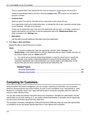 2011 User's Guide: Invoice Product Form
This is a required field. If you opened the form from an account or contact record, the account or
contact is automatically listed on the form. Click the Lookup button to search for and select an
account or contact.
 Customer Role
Select an option from the list. This field can be customized, so the values will vary.
Your organization might set up relationship roles, to indicate the role of your customers as they relate
to your business. This field is not required.
If there are no relationship roles in the list or the relationship role you want is not listed, contact your
system administrator and ask them to add the relationship role to the Relationship Roles area,
which is located in the Settings area.
 Description
Use this field to provide additional information about the relationship.
5. Click Save or Save and Close.
Repeat this step to save the account or contact.
Notes
• To remove a relationship, open the opportunity, and then under Common, click
Relationships. In the relationships list, click the relationship that you want to delete, and then, on
the Actions toolbar, click the Delete button .
• You cannot set up duplicate relationships between a customer record and an opportunity.
For example, if you create a relationship between an account and the opportunity, and the
customer's relationship role is set to Distributor, you cannot create a new relationship for the
account that uses the same customer opportunity and relationship role.
Related Topics
Work with Opportunities...........................................................................................................303
Managing Opportunities...........................................................................................................303
Competing for Customers
Using competitor information management, you can compile a repository of information, such as product
literature, pricing structures and product reviews, for each of your competitors. If you add products or sales
literature to a competitor record, your sales staff will be able to access the competitor data from within the
product or sales literature forms.
You can also create and maintain information about your competitors' strengths and weaknesses, and the
opportunities you are both working on. If you create a relationship between a competitor and an opportunity,
you can access information about both from either form.
The competitor information management in Microsoft Dynamics CRM also helps you associate opportunities
to competitors so you can assess opportunities lost to or won against each competitor.
314
 