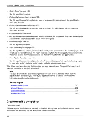 2011 User's Guide: Invoice Product Form
• Orders Report (on page 100)
Use this report to print orders.
• Products by Account Report (on page 104)
Use this report to see which products are used by an account. For each account, the report lists the
associated products.
• Products by Contact Report (on page 104)
Use this report to see which products are used by a contact. For each contact, the report lists the
associated products.
• Progress Against Goals Report
• Use this report to view the sales progress against the primary and subordinate goals. This report displays
a chart with the target values and the actual values of the goals.
• Quotes Report (on page 101)
Use this report to print quotes.
• Sales History Report (on page 102)
Use this report to view a history of sales performance by sales representative. The report displays a chart
of both lost and earned revenue. The report uses data only from the closed opportunities, and calculates
the earned revenue from Won opportunities and the lost revenue from the lost opportunities.
• Sales Pipeline Report (on page 101)
Use this report to see anticipated potential sales. The report displays a chart of potential sales grouped
by user, sales territory, customer territory, date, products, rating, or sales stage.
If the default reports don't provide the information you need, try creating an Advanced Find search, and
exporting the results to Microsoft Office Excel.
Note
This topic documents the list of default reports as they were shipped. If this list differs from the
reports that are available to you, contact your report administrator or system administrator for
information about the customized reports.
Related Topics
Work with Opportunities...........................................................................................................303
Work with Leads......................................................................................................................292
Work with Contacts..................................................................................................................270
Work with Accounts.................................................................................................................265
Create or edit a competitor
Can I do this task?
This task requires permissions that are found in all default security roles. More information about specific
permissions and performing this task while offline: Sales Permissions
316
 