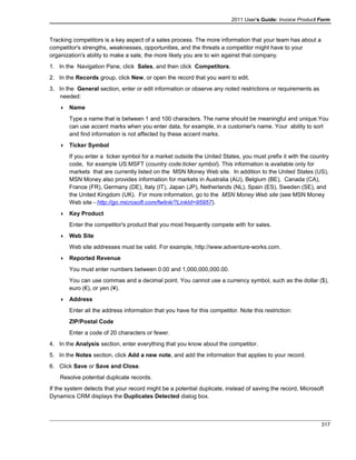 2011 User's Guide: Invoice Product Form
Tracking competitors is a key aspect of a sales process. The more information that your team has about a
competitor's strengths, weaknesses, opportunities, and the threats a competitor might have to your
organization's ability to make a sale, the more likely you are to win against that company.
1. In the Navigation Pane, click Sales, and then click Competitors.
2. In the Records group, click New, or open the record that you want to edit.
3. In the General section, enter or edit information or observe any noted restrictions or requirements as
needed:
 Name
Type a name that is between 1 and 100 characters. The name should be meaningful and unique.You
can use accent marks when you enter data, for example, in a customer's name. Your ability to sort
and find information is not affected by these accent marks.
 Ticker Symbol
If you enter a ticker symbol for a market outside the United States, you must prefix it with the country
code, for example US:MSFT (country code:ticker symbol). This information is available only for
markets that are currently listed on the MSN Money Web site. In addition to the United States (US),
MSN Money also provides information for markets in Australia (AU), Belgium (BE), Canada (CA),
France (FR), Germany (DE), Italy (IT), Japan (JP), Netherlands (NL), Spain (ES), Sweden (SE), and
the United Kingdom (UK). For more information, go to the MSN Money Web site (see MSN Money
Web site - http://go.microsoft.com/fwlink/?LinkId=95957).
 Key Product
Enter the competitor's product that you most frequently compete with for sales.
 Web Site
Web site addresses must be valid. For example, http://www.adventure-works.com.
 Reported Revenue
You must enter numbers between 0.00 and 1,000,000,000.00.
You can use commas and a decimal point. You cannot use a currency symbol, such as the dollar ($),
euro (€), or yen (¥).
 Address
Enter all the address information that you have for this competitor. Note this restriction:
ZIP/Postal Code
Enter a code of 20 characters or fewer.
4. In the Analysis section, enter everything that you know about the competitor.
5. In the Notes section, click Add a new note, and add the information that applies to your record.
6. Click Save or Save and Close.
Resolve potential duplicate records.
If the system detects that your record might be a potential duplicate, instead of saving the record, Microsoft
Dynamics CRM displays the Duplicates Detected dialog box.
317
 