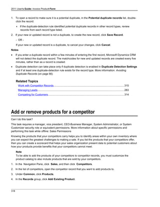 2011 User's Guide: Invoice Product Form
1. To open a record to make sure it is a potential duplicate, in the Potential duplicate records list, double-
click the record.
 If the duplicate-detection rule identified potential duplicate records in other record types, review
records from each record type listed.
2. If your new or updated record is not a duplicate, to create the new record, click Save Record.
- OR -
If your new or updated record is a duplicate, to cancel your changes, click Cancel.
Notes
• If you enter a duplicate record within a few minutes of entering the first record, Microsoft Dynamics CRM
will not detect the duplicate record. The matchcodes for new and updated records are created every five
minutes, rather than as a record is created.
• Duplicate detection can take place only if duplicate detection is enabled in Duplicate Detection Settings
and if at least one duplicate-detection rule exists for the record type. More information: Avoiding
Duplicate Records (on page 66)
Related Topics
Work with Competitor Records................................................................................................315
Managing Leads......................................................................................................................283
Competing for Customers........................................................................................................314
Add or remove products for a competitor
Can I do this task?
This task requires a manager, vice president, CEO-Business Manager, System Administrator, or System
Customizer security role or equivalent permissions. More information about specific permissions and
performing this task while offline: Sales Permissions
Knowing the products that your competitors carry helps you to identify areas within your own inventory where
you can expect the greatest challenges to making a sale. If you list the products that your competitors offer,
then you can create a scorecard that helps your sales organization present data to potential customers about
how your products provide benefits that your competitors cannot meet.
Note
To be able to add the products of your competitors to competitor records, you must customize the
product catalog to also include products that are sold by your competitors.
1. In the Navigation Pane, click Sales, and then click Competitors.
2. In the list of competitors, open the competitor record that you want to add products to.
3. Under Common, click Products.
4. In the Records group, click Add Existing Product.
318
 
