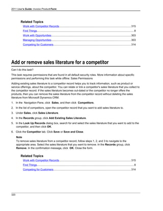2011 User's Guide: Invoice Product Form
Related Topics
Work with Competitor Records................................................................................................315
Find Things..................................................................................................................................8
Work with Opportunities...........................................................................................................303
Managing Opportunities...........................................................................................................303
Competing for Customers........................................................................................................314
Add or remove sales literature for a competitor
Can I do this task?
This task requires permissions that are found in all default security roles. More information about specific
permissions and performing this task while offline: Sales Permissions
Adding existing sales literature to a competitor record helps you to track information, such as product or
service offerings, about the competitor. You can relate or link a competitor's sales literature that you collect to
the competitor record. If the sales literature becomes out-dated or the competitor no longer offers the
products, then you can remove the sales literature from the competitor record without deleting the sales
literature from Microsoft Dynamics CRM.
1. In the Navigation Pane, click Sales, and then click Competitors.
2. In the list of competitors, open the competitor record that you want to add sales literature to.
3. Under Sales, click Sales Literature.
4. In the Records group, click Add Existing Sales Literature.
5. In the Look Up Records dialog box, search for and select the sales literature that you want to add to the
competitor, and then click OK.
6. Click the Competitor tab. Click Save or Save and Close.
Note
To remove sales literature from a competitor record, follow steps 1, 2, and 3 to navigate to the
appropriate area. Select the sales literature that you want to remove. In the Records group, click
Remove. In the confirmation message, click OK. Close the form.
Related Topics
Work with Competitor Records................................................................................................315
Find Things..................................................................................................................................8
Competing for Customers........................................................................................................314
320
 