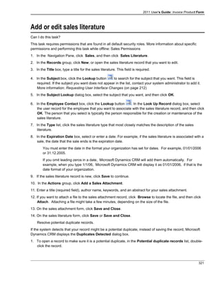 2011 User's Guide: Invoice Product Form
Add or edit sales literature
Can I do this task?
This task requires permissions that are found in all default security roles. More information about specific
permissions and performing this task while offline: Sales Permissions
1. In the Navigation Pane, click Sales, and then click Sales Literature.
2. In the Records group, click New, or open the sales literature record that you want to edit.
3. In the Title box, type a title for the sales literature. This field is required.
4. In the Subject box, click the Lookup button to search for the subject that you want. This field is
required. If the subject you want does not appear in the list, contact your system administrator to add it.
More information: Requesting User Interface Changes (on page 212)
5. In the Subject Lookup dialog box, select the subject that you want, and then click OK.
6. In the Employee Contact box, click the Lookup button . In the Look Up Record dialog box, select
the user record for the employee that you want to associate with the sales literature record, and then click
OK. The person that you select is typically the person responsible for the creation or maintenance of the
sales literature.
7. In the Type list, click the sales literature type that most closely matches the description of the sales
literature.
8. In the Expiration Date box, select or enter a date. For example, if the sales literature is associated with a
sale, the date that the sale ends is the expiration date.
You must enter the date in the format your organization has set for dates. For example, 01/01/2006
or 31.12.2005.
If you omit leading zeros in a date, Microsoft Dynamics CRM will add them automatically. For
example, when you type 1/1/06, Microsoft Dynamics CRM will display it as 01/01/2006, if that is the
date format of your organization.
9. If the sales literature record is new, click Save to continue.
10. In the Actions group, click Add a Sales Attachment.
11. Enter a title (required field), author name, keywords, and an abstract for your sales attachment.
12. If you want to attach a file to the sales attachment record, click Browse to locate the file, and then click
Attach. Attaching a file might take a few minutes, depending on the size of the file.
13. On the sales attachment form, click Save and Close.
14. On the sales literature form, click Save or Save and Close.
Resolve potential duplicate records.
If the system detects that your record might be a potential duplicate, instead of saving the record, Microsoft
Dynamics CRM displays the Duplicates Detected dialog box.
1. To open a record to make sure it is a potential duplicate, in the Potential duplicate records list, double-
click the record.
321
 