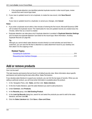 2011 User's Guide: Invoice Product Form
 If the duplicate-detection rule identified potential duplicate records in other record types, review
records from each record type listed.
2. If your new or updated record is not a duplicate, to create the new record, click Save Record.
- OR -
If your new or updated record is a duplicate, to cancel your changes, click Cancel.
Notes
• If you enter a duplicate record within a few minutes of entering the first record, Microsoft Dynamics CRM
will not detect the duplicate record. The matchcodes for new and updated records are created every five
minutes, rather than as a record is created.
• Duplicate detection can take place only if duplicate detection is enabled in Duplicate Detection Settings
and if at least one duplicate-detection rule exists for the record type. More information: Avoiding
Duplicate Records (on page 66)
Tip
Although you cannot attach sales literature records directly to e-mail activities and send them to
customers, you can save the file that is attached to a sales attachment record to your desktop and
then attach it to the outgoing e-mail.
Related Topics
Competing for Customers........................................................................................................314
Requesting User Interface Changes........................................................................................212
Add or remove products
Can I do this task?
This task requires permissions that are found in all default security roles. More information about specific
permissions and performing this task while offline: Sales Permissions
If you develop sales literature to support your products, you can link the two types of records. When you are
selling a particular product, you will know what information is available about the product.
1. In the Navigation Pane, click Sales, and then click Sales Literature.
2. In the list of sales literature, open the sales literature you want to add products to.
3. Under Common, click Products.
4. In the Records group, click Add Existing Product.
5. In the Look Up Records dialog box, search for and select the products you want to add to the sales
literature, and then click OK.
6. Click the Sales Literature tab. Click Save or Save and Close.
322
 