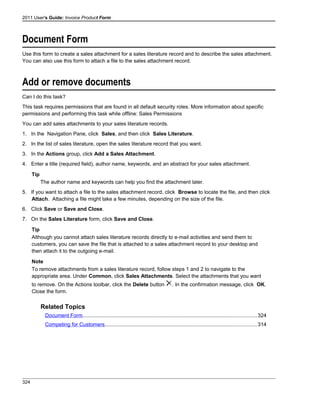 2011 User's Guide: Invoice Product Form
Document Form
Use this form to create a sales attachment for a sales literature record and to describe the sales attachment.
You can also use this form to attach a file to the sales attachment record.
Add or remove documents
Can I do this task?
This task requires permissions that are found in all default security roles. More information about specific
permissions and performing this task while offline: Sales Permissions
You can add sales attachments to your sales literature records.
1. In the Navigation Pane, click Sales, and then click Sales Literature.
2. In the list of sales literature, open the sales literature record that you want.
3. In the Actions group, click Add a Sales Attachment.
4. Enter a title (required field), author name, keywords, and an abstract for your sales attachment.
Tip
The author name and keywords can help you find the attachment later.
5. If you want to attach a file to the sales attachment record, click Browse to locate the file, and then click
Attach. Attaching a file might take a few minutes, depending on the size of the file.
6. Click Save or Save and Close.
7. On the Sales Literature form, click Save and Close.
Tip
Although you cannot attach sales literature records directly to e-mail activities and send them to
customers, you can save the file that is attached to a sales attachment record to your desktop and
then attach it to the outgoing e-mail.
Note
To remove attachments from a sales literature record, follow steps 1 and 2 to navigate to the
appropriate area. Under Common, click Sales Attachments. Select the attachments that you want
to remove. On the Actions toolbar, click the Delete button . In the confirmation message, click OK.
Close the form.
Related Topics
Document Form.......................................................................................................................324
Competing for Customers........................................................................................................314
324
 