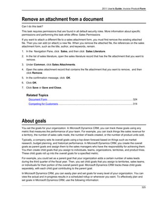 2011 User's Guide: Invoice Product Form
Remove an attachment from a document
Can I do this task?
This task requires permissions that are found in all default security roles. More information about specific
permissions and performing this task while offline: Sales Permissions
If you want to attach a different file to a sales attachment form, you must first remove the existing attached
file. Then you can add (or attach) a new file. When you remove the attached file, the references on the sales
attachment form, such as the title, author, and keywords, remain.
1. In the Navigation Pane, click Sales, and then click Sales Literature.
2. In the list of sales literature, open the sales literature record that has the file attachment that you want to
remove.
3. Under Common, click Sales Attachments.
4. Open the sales attachment record that contains the file attachment that you want to remove, and then
click Remove.
5. In the confirmation message, click OK.
6. Click OK.
7. Click Save or Save and Close.
Related Topics
Document Form.......................................................................................................................324
Competing for Customers........................................................................................................314
About goals
You set the goals for your organization. In Microsoft Dynamics CRM, you can track these goals using any
metric that measures the performance of your team. For example, you can track things like sales revenue for
a territory, the number of sales calls made, the number of leads created, or the number of product units sold.
Typically, a company sets its overall goals using a top-down forecast based on things such as market
research, budget planning, and historical performance. In Microsoft Dynamics CRM, you create the overall
goals as parent goals and assign them to the sales managers who have the responsibility for achieving them.
You then create child goals that you assign to individuals, teams, organizations, territories, and product lines.
These child goals roll up into the overall goals for a specified metric.
For example, you could set as a parent goal that your organization adds a certain number of sales leads
during the third quarter of the fiscal year. Then, you set child goals that you assign to territories, sales teams,
or individuals for their portion of the overall parent goal. Microsoft Dynamics CRM tracks these child goals
separately, with each child goal contributing to the parent goal.
In Microsoft Dynamics CRM, you can easily plan and set goals for every level of your organization. You can
view the actual and in-progress results in a scheduled rollup or whenever you want. To effectively plan and
set goals in Microsoft Dynamics CRM, use the following information:
325
 