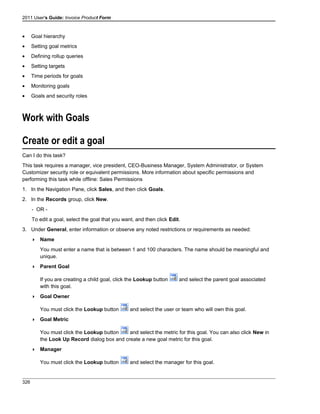 2011 User's Guide: Invoice Product Form
• Goal hierarchy
• Setting goal metrics
• Defining rollup queries
• Setting targets
• Time periods for goals
• Monitoring goals
• Goals and security roles
Work with Goals
Create or edit a goal
Can I do this task?
This task requires a manager, vice president, CEO-Business Manager, System Administrator, or System
Customizer security role or equivalent permissions. More information about specific permissions and
performing this task while offline: Sales Permissions
1. In the Navigation Pane, click Sales, and then click Goals.
2. In the Records group, click New.
- OR -
To edit a goal, select the goal that you want, and then click Edit.
3. Under General, enter information or observe any noted restrictions or requirements as needed:
 Name
You must enter a name that is between 1 and 100 characters. The name should be meaningful and
unique.
 Parent Goal
If you are creating a child goal, click the Lookup button and select the parent goal associated
with this goal.
 Goal Owner
You must click the Lookup button and select the user or team who will own this goal.
 Goal Metric
You must click the Lookup button and select the metric for this goal. You can also click New in
the Look Up Record dialog box and create a new goal metric for this goal.
 Manager
You must click the Lookup button and select the manager for this goal.
326
 