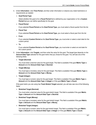 2011 User's Guide: Invoice Product Form
4. Under Information, click Time Period, and then enter information or observe any noted restrictions or
requirements as needed:
 Goal Period Type
Select whether this goal is for a Fiscal Period that is defined by your organization or for a Custom
Period that you can define specifically for this goal.
 Fiscal Period
If you selected Fiscal Period as the Goal Period Type, you must select a fiscal quarter from the list.
 Fiscal Year
If you selected Fiscal Period as the Goal Period Type, you must select a fiscal year from the list.
 From
If you selected Custom Period as the Goal Period Type, you must enter or select a start date for the
custom period.
 To
If you selected Custom Period as the Goal Period Type, you must enter or select an end date for
the custom period.
5. Under Information, click Targets, and then enter the value for this goal. The target type depends on the
Amount Data Type selected for the goal metric that you chose for this goal. You will see one of the
following fields:
 Target (Decimal)
You must enter a decimal value for the goal target. This field is available if the goal Metric Type is
Amount and the Amount Data Type is Decimal.
 Target (Money)
You must type a monetary value for the goal target. This field is available if the goal Metric Type is
Amount and the Amount Data Type is Money.
 Target (Integer)
You must type a numeric value for the goal target. This field is available if the goal Metric Type is
Amount and the Amount Data Type is Integer or if the goal Metric Type is Count.
If the goal metric you are using has Track Stretch Target selected, you will also see one of the following
fields:
 Stretched Target (Decimal)
You must enter a decimal value for the goal stretch target. This field is available if the goal Metric
Type is Amount and the Amount Data Type is Decimal.
 Stretched Target (Money)
You must type a monetary value for the goal stretch target. This field is available if the goal Metric
Type is Amount and the Amount Data Type is Money.
 Stretched Target (Integer)
You must type a numeric value for the goal stretch target. This field is available if the goal Metric
Type is Amount and the Amount Data Type is Integer or if the goal Metric Type is Count.
327
 