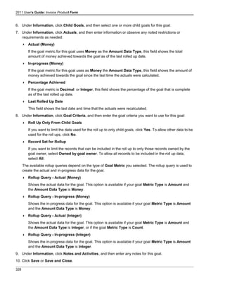 2011 User's Guide: Invoice Product Form
6. Under Information, click Child Goals, and then select one or more child goals for this goal.
7. Under Information, click Actuals, and then enter information or observe any noted restrictions or
requirements as needed:
 Actual (Money)
If the goal metric for this goal uses Money as the Amount Data Type, this field shows the total
amount of money achieved towards the goal as of the last rolled up date.
 In-progress (Money)
If the goal metric for this goal uses as Money the Amount Data Type, this field shows the amount of
money achieved towards the goal since the last time the actuals were calculated.
 Percentage Achieved
If the goal metric is Decimal or Integer, this field shows the percentage of the goal that is complete
as of the last rolled up date.
 Last Rolled Up Date
This field shows the last date and time that the actuals were recalculated.
8. Under Information, click Goal Criteria, and then enter the goal criteria you want to use for this goal:
 Roll Up Only From Child Goals
If you want to limit the data used for the roll up to only child goals, click Yes. To allow other data to be
used for the roll ups, click No.
 Record Set for Rollup
If you want to limit the records that can be included in the roll up to only those records owned by the
goal owner, select Owned by goal owner. To allow all records to be included in the roll up data,
select All.
The available rollup queries depend on the type of Goal Metric you selected. The rollup query is used to
create the actual and in-progress data for the goal.
 Rollup Query - Actual (Money)
Shows the actual data for the goal. This option is available if your goal Metric Type is Amount and
the Amount Data Type is Money.
 Rollup Query - In-progress (Money)
Shows the in-progress data for the goal. This option is available if your goal Metric Type is Amount
and the Amount Data Type is Money.
 Rollup Query - Actual (Integer)
Shows the actual data for the goal. This option is available if your goal Metric Type is Amount and
the Amount Data Type is Integer, or if the goal Metric Type is Count.
 Rollup Query - In-progress (Integer)
Shows the in-progress data for the goal. This option is available if your goal Metric Type is Amount
and the Amount Data Type is Integer.
9. Under Information, click Notes and Activities, and then enter any notes for this goal.
10. Click Save or Save and Close.
328
 