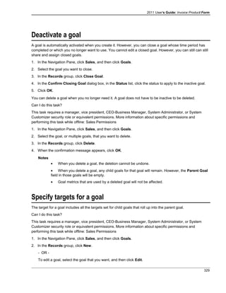 2011 User's Guide: Invoice Product Form
Deactivate a goal
A goal is automatically activated when you create it. However, you can close a goal whose time period has
completed or which you no longer want to use. You cannot edit a closed goal. However, you can still can still
share and assign closed goals.
1. In the Navigation Pane, click Sales, and then click Goals.
2. Select the goal you want to close.
3. In the Records group, click Close Goal.
4. In the Confirm Closing Goal dialog box, in the Status list, click the status to apply to the inactive goal.
5. Click OK.
You can delete a goal when you no longer need it. A goal does not have to be inactive to be deleted.
Can I do this task?
This task requires a manager, vice president, CEO-Business Manager, System Administrator, or System
Customizer security role or equivalent permissions. More information about specific permissions and
performing this task while offline: Sales Permissions
1. In the Navigation Pane, click Sales, and then click Goals.
2. Select the goal, or multiple goals, that you want to delete.
3. In the Records group, click Delete.
4. When the confirmation message appears, click OK.
Notes
• When you delete a goal, the deletion cannot be undone.
• When you delete a goal, any child goals for that goal will remain. However, the Parent Goal
field in those goals will be empty.
• Goal metrics that are used by a deleted goal will not be affected.
Specify targets for a goal
The target for a goal includes all the targets set for child goals that roll up into the parent goal.
Can I do this task?
This task requires a manager, vice president, CEO-Business Manager, System Administrator, or System
Customizer security role or equivalent permissions. More information about specific permissions and
performing this task while offline: Sales Permissions
1. In the Navigation Pane, click Sales, and then click Goals.
2. In the Records group, click New.
- OR -
To edit a goal, select the goal that you want, and then click Edit.
329
 
