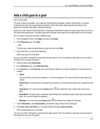 2011 User's Guide: Invoice Product Form
Add a child goal to a goal
Can I do this task?
This task requires a manager, vice president, CEO-Business Manager, System Administrator, or System
Customizer security role or equivalent permissions. More information about specific permissions and
performing this task while offline: Sales Permissions
Goals can have a parent-child relationship. A child goal contributes its data to its parent goal when you roll up
the data for the parent goal. The parent goal and child goal must have the same goal metric and time period.
You can add a child goal to a goal in different ways.
1. In the Navigation Pane, click Sales, and then click Goals.
2. In the Records group, click New.
- OR -
To edit a goal, select the goal that you want, and then click Edit.
3. In the Goal form, do one of the following:
Add a new goal as a child goal
You can only add a child goal to a goal that has been saved. If you are creating a new goal, you must save it
first before you can add child goals.
4. Click the field under Child Goals.
5. In the Records group, click Add New Goal.
6. In the Goal form, under General, enter information or observe any noted restrictions or requirements as
needed:
 Name
You must enter a name that is between 1 and 100 characters. The name should be meaningful and
unique.
Parent Goal The parent goal is selected automatically to be the goal from which you created the child
goal.
Goal Owner You must click the Lookup button and select the user or team who will own this
goal.
Goal Metric The goal metric is selected automatically and matches the goal metric set for the parent
goal. You cannot change this selection.
Manager You must click the Lookup button and select the manager for this goal.
7. Under Information, click Goal Criteria, and edit the rollup criteria for the child goal.
8. Click Save, Save and Close, or, to create another child goal, Save and New.
Add an existing goal as a child goal
You can only add a child goal to a goal that has been saved. If you are creating a new goal, you must save it
first before you can add child goals.
331
 