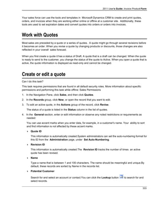 2011 User's Guide: Invoice Product Form
Your sales force can use the tools and templates in Microsoft Dynamics CRM to create and print quotes,
orders, and invoices when they are working either online or offline at a customer site. Additionally, these
tools are used to set expiration dates and convert quotes into orders or orders into invoices.
Work with Quotes
Most sales are preceded by a quote or a series of quotes. A quote might go through several revisions before
it becomes an order. When you revise a quote by changing products or discounts, those changes are also
reflected in your overall sales forecast.
When you first create a quote it has a status of Draft. A quote that is a draft can be changed. When the quote
is ready to send to the customer, you change the status of the quote to Active. When you open a quote that is
active, the quote information is displayed as read-only and cannot be changed.
Create or edit a quote
Can I do this task?
This task requires permissions that are found in all default security roles. More information about specific
permissions and performing this task while offline: Sales Permissions
1. In the Navigation Pane, click Sales, and then click Quotes.
2. In the Records group, click New, or open the record that you want to edit.
3. To edit an active quote, in the Actions group of the record, click Revise.
The status of a quote is listed in the Status column in the list of quotes.
4. In the General section, enter or edit information or observe any noted restrictions or requirements as
needed:
You can use accent marks when you enter data, for example, in a customer's name. Your ability to sort
and find information is not affected by these accent marks.
 Quote ID
This information is automatically created.System administrators can set the auto-numbering format for
this ID from the Administration page, under Set Auto-Numbering.
 Revision ID
This information is automatically created.The Revision ID tracks the number of times an active
quote has been revised.
 Name
Type a name that is between 1 and 100 characters. The name should be meaningful and unique.By
default, these records are sorted by Name in the records list.
 Potential Customer
Search for and select an account or contact.You can click the Lookup button to search for and
select records.
333
 