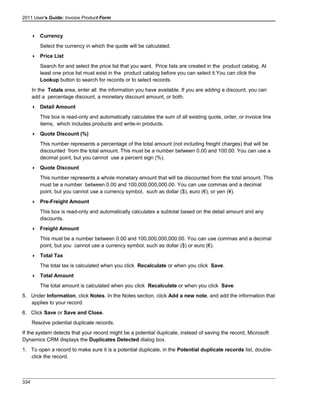 2011 User's Guide: Invoice Product Form
 Currency
Select the currency in which the quote will be calculated.
 Price List
Search for and select the price list that you want. Price lists are created in the product catalog. At
least one price list must exist in the product catalog before you can select it.You can click the
Lookup button to search for records or to select records.
In the Totals area, enter all the information you have available. If you are adding a discount, you can
add a percentage discount, a monetary discount amount, or both.
 Detail Amount
This box is read-only and automatically calculates the sum of all existing quote, order, or invoice line
items, which includes products and write-in products.
 Quote Discount (%)
This number represents a percentage of the total amount (not including freight charges) that will be
discounted from the total amount. This must be a number between 0.00 and 100.00. You can use a
decimal point, but you cannot use a percent sign (%).
 Quote Discount
This number represents a whole monetary amount that will be discounted from the total amount. This
must be a number between 0.00 and 100,000,000,000.00. You can use commas and a decimal
point, but you cannot use a currency symbol, such as dollar ($), euro (€), or yen (¥).
 Pre-Freight Amount
This box is read-only and automatically calculates a subtotal based on the detail amount and any
discounts.
 Freight Amount
This must be a number between 0.00 and 100,000,000,000.00. You can use commas and a decimal
point, but you cannot use a currency symbol, such as dollar ($) or euro (€).
 Total Tax
The total tax is calculated when you click Recalculate or when you click Save.
 Total Amount
The total amount is calculated when you click Recalculate or when you click Save.
5. Under Information, click Notes. In the Notes section, click Add a new note, and add the information that
applies to your record.
6. Click Save or Save and Close.
Resolve potential duplicate records.
If the system detects that your record might be a potential duplicate, instead of saving the record, Microsoft
Dynamics CRM displays the Duplicates Detected dialog box.
1. To open a record to make sure it is a potential duplicate, in the Potential duplicate records list, double-
click the record.
334
 