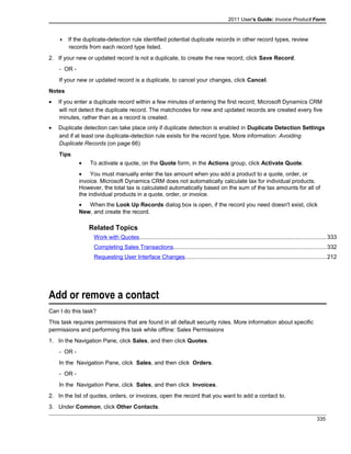2011 User's Guide: Invoice Product Form
 If the duplicate-detection rule identified potential duplicate records in other record types, review
records from each record type listed.
2. If your new or updated record is not a duplicate, to create the new record, click Save Record.
- OR -
If your new or updated record is a duplicate, to cancel your changes, click Cancel.
Notes
• If you enter a duplicate record within a few minutes of entering the first record, Microsoft Dynamics CRM
will not detect the duplicate record. The matchcodes for new and updated records are created every five
minutes, rather than as a record is created.
• Duplicate detection can take place only if duplicate detection is enabled in Duplicate Detection Settings
and if at least one duplicate-detection rule exists for the record type. More information: Avoiding
Duplicate Records (on page 66)
Tips
• To activate a quote, on the Quote form, in the Actions group, click Activate Quote.
• You must manually enter the tax amount when you add a product to a quote, order, or
invoice. Microsoft Dynamics CRM does not automatically calculate tax for individual products.
However, the total tax is calculated automatically based on the sum of the tax amounts for all of
the individual products in a quote, order, or invoice.
• When the Look Up Records dialog box is open, if the record you need doesn't exist, click
New, and create the record.
Related Topics
Work with Quotes.....................................................................................................................333
Completing Sales Transactions...............................................................................................332
Requesting User Interface Changes........................................................................................212
Add or remove a contact
Can I do this task?
This task requires permissions that are found in all default security roles. More information about specific
permissions and performing this task while offline: Sales Permissions
1. In the Navigation Pane, click Sales, and then click Quotes.
- OR -
In the Navigation Pane, click Sales, and then click Orders.
- OR -
In the Navigation Pane, click Sales, and then click Invoices.
2. In the list of quotes, orders, or invoices, open the record that you want to add a contact to.
3. Under Common, click Other Contacts.
335
 