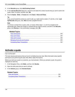 2011 User's Guide: Invoice Product Form
4. In the Records group, click Add Existing Contact.
5. In the Look Up Records dialog box, search for and select the contact records that you want to add to the
quote, order, or invoice, and then click OK.
6. Click the Quote, Order, or Invoice tab. Click Save or Save and Close.
Tip
If you cannot locate the contact you want to add, you might need to create it. To do this, in the Look
Up Records dialog box, click New and then complete the form.
Note
To remove a contact from a quote, order, or invoice, follow steps 1, 2, and 3 to navigate to the
appropriate area. Select the contact or contacts that you want to remove, and then in the Records
group, click Remove. In the confirmation message, click OK.
Related Topics
Work with Quotes.....................................................................................................................333
Work with Orders.....................................................................................................................344
Work with Invoices...................................................................................................................356
Managing Accounts and Contacts...........................................................................................259
Completing Sales Transactions...............................................................................................332
Activate a quote
Can I do this task?
This task requires permissions that are found in all default security roles. More information about specific
permissions and performing this task while offline: Sales Permissions
Before you send your quote to a customer, you must activate it. When you activate a quote, the quote is
displayed as read-only.
1. In the Navigation Pane, click Sales, and then click Quotes.
2. Open the draft quote that you want to activate.
3. In the Actions group, click Activate Quote.
Related Topics
Work with Quotes.....................................................................................................................333
Completing Sales Transactions...............................................................................................332
336
 