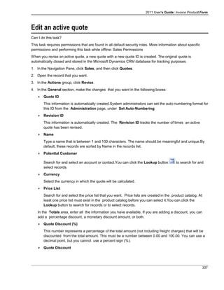 2011 User's Guide: Invoice Product Form
Edit an active quote
Can I do this task?
This task requires permissions that are found in all default security roles. More information about specific
permissions and performing this task while offline: Sales Permissions
When you revise an active quote, a new quote with a new quote ID is created. The original quote is
automatically closed and stored in the Microsoft Dynamics CRM database for tracking purposes.
1. In the Navigation Pane, click Sales, and then click Quotes.
2. Open the record that you want.
3. In the Actions group, click Revise.
4. In the General section, make the changes that you want in the following boxes:
 Quote ID
This information is automatically created.System administrators can set the auto-numbering format for
this ID from the Administration page, under Set Auto-Numbering.
 Revision ID
This information is automatically created. The Revision ID tracks the number of times an active
quote has been revised.
 Name
Type a name that is between 1 and 100 characters. The name should be meaningful and unique.By
default, these records are sorted by Name in the records list.
 Potential Customer
Search for and select an account or contact.You can click the Lookup button to search for and
select records.
 Currency
Select the currency in which the quote will be calculated.
 Price List
Search for and select the price list that you want. Price lists are created in the product catalog. At
least one price list must exist in the product catalog before you can select it.You can click the
Lookup button to search for records or to select records.
In the Totals area, enter all the information you have available. If you are adding a discount, you can
add a percentage discount, a monetary discount amount, or both.
 Quote Discount (%)
This number represents a percentage of the total amount (not including freight charges) that will be
discounted from the total amount. This must be a number between 0.00 and 100.00. You can use a
decimal point, but you cannot use a percent sign (%).
 Quote Discount
337
 