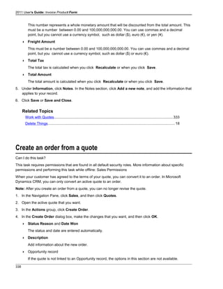 2011 User's Guide: Invoice Product Form
This number represents a whole monetary amount that will be discounted from the total amount. This
must be a number between 0.00 and 100,000,000,000.00. You can use commas and a decimal
point, but you cannot use a currency symbol, such as dollar ($), euro (€), or yen (¥).
 Freight Amount
This must be a number between 0.00 and 100,000,000,000.00. You can use commas and a decimal
point, but you cannot use a currency symbol, such as dollar ($) or euro (€).
 Total Tax
The total tax is calculated when you click Recalculate or when you click Save.
 Total Amount
The total amount is calculated when you click Recalculate or when you click Save.
5. Under Information, click Notes. In the Notes section, click Add a new note, and add the information that
applies to your record.
6. Click Save or Save and Close.
Related Topics
Work with Quotes.....................................................................................................................333
Delete Things.............................................................................................................................18
Create an order from a quote
Can I do this task?
This task requires permissions that are found in all default security roles. More information about specific
permissions and performing this task while offline: Sales Permissions
When your customer has agreed to the terms of your quote, you can convert it to an order. In Microsoft
Dynamics CRM, you can only convert an active quote to an order.
Note: After you create an order from a quote, you can no longer revise the quote.
1. In the Navigation Pane, click Sales, and then click Quotes.
2. Open the active quote that you want.
3. In the Actions group, click Create Order.
4. In the Create Order dialog box, make the changes that you want, and then click OK.
 Status Reason and Date Won
The status and date are entered automatically.
 Description
Add information about the new order.
 Opportunity record
If the quote is not linked to an Opportunity record, the options in this section are not available.
338
 