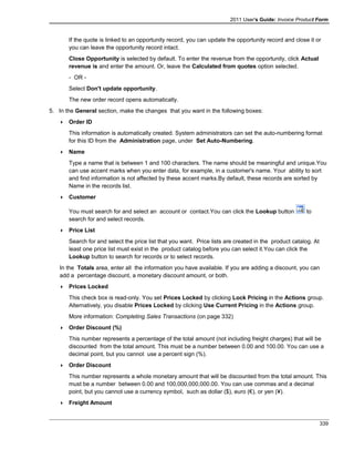 2011 User's Guide: Invoice Product Form
If the quote is linked to an opportunity record, you can update the opportunity record and close it or
you can leave the opportunity record intact.
Close Opportunity is selected by default. To enter the revenue from the opportunity, click Actual
revenue is and enter the amount. Or, leave the Calculated from quotes option selected.
- OR -
Select Don't update opportunity.
The new order record opens automatically.
5. In the General section, make the changes that you want in the following boxes:
 Order ID
This information is automatically created. System administrators can set the auto-numbering format
for this ID from the Administration page, under Set Auto-Numbering.
 Name
Type a name that is between 1 and 100 characters. The name should be meaningful and unique.You
can use accent marks when you enter data, for example, in a customer's name. Your ability to sort
and find information is not affected by these accent marks.By default, these records are sorted by
Name in the records list.
 Customer
You must search for and select an account or contact.You can click the Lookup button to
search for and select records.
 Price List
Search for and select the price list that you want. Price lists are created in the product catalog. At
least one price list must exist in the product catalog before you can select it.You can click the
Lookup button to search for records or to select records.
In the Totals area, enter all the information you have available. If you are adding a discount, you can
add a percentage discount, a monetary discount amount, or both.
 Prices Locked
This check box is read-only. You set Prices Locked by clicking Lock Pricing in the Actions group.
Alternatively, you disable Prices Locked by clicking Use Current Pricing in the Actions group.
More information: Completing Sales Transactions (on page 332)
 Order Discount (%)
This number represents a percentage of the total amount (not including freight charges) that will be
discounted from the total amount. This must be a number between 0.00 and 100.00. You can use a
decimal point, but you cannot use a percent sign (%).
 Order Discount
This number represents a whole monetary amount that will be discounted from the total amount. This
must be a number between 0.00 and 100,000,000,000.00. You can use commas and a decimal
point, but you cannot use a currency symbol, such as dollar ($), euro (€), or yen (¥).
 Freight Amount
339
 