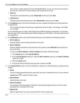 2011 User's Guide: Invoice Product Form
This must be a number between 0.00 and 100,000,000,000.00. You can use commas and a decimal
point, but you cannot use a currency symbol, such as dollar ($) or euro (€).
 Total Tax
The total tax is calculated when you click Recalculate or when you click Save.
 Total Amount
The total amount is calculated when you click Recalculate or when you click Save.
6. In the Shipping section, enter all the information you have available and observe any noted restrictions
or requirements.
You must enter the date in the format your organization has set for dates. For example, 01/01/2006
or 31.12.2005.
If you omit leading zeros in a date, Microsoft Dynamics CRM will add them automatically. For example,
when you type 1/1/06, Microsoft Dynamics CRM will display it as 01/01/2006, if that is the date format of
your organization.
7. In the Addresses section, enter all the information that you have available in the following sections:
 Bill To Address
Enter the address where the billing information will be sent.
 Ship To Address
Enter the address information to ship the items to the customer. Select Will Call if the customer will
pick up the items.
To look up the Bill To Address or Ship To Address information, follow these steps:
1. In the Actions group, click Look Up Address.
2. In the Look Up Address dialog box, select the Bill To Address check box, the Ship To Address
check box, or both.
3. Click the Lookup button.
4. In the list of records, select the record you want, and then click OK.
8. In the Administration section, enter the information or observe any noted restrictions or requirements as
needed:
 Owner
This box is filled automatically with the name of the user who is creating the record. You can click the
Lookup button to search for other records.
 Status Reason
Select the status of the item.
 Source Campaign
The campaign record that appears in this field is automatically assigned when you convert a quote
associated with a campaign into an order.
 Opportunity
Select an opportunity if you want to associate this item with an opportunity.
340
 