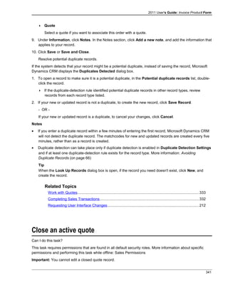2011 User's Guide: Invoice Product Form
 Quote
Select a quote if you want to associate this order with a quote.
9. Under Information, click Notes. In the Notes section, click Add a new note, and add the information that
applies to your record.
10. Click Save or Save and Close.
Resolve potential duplicate records.
If the system detects that your record might be a potential duplicate, instead of saving the record, Microsoft
Dynamics CRM displays the Duplicates Detected dialog box.
1. To open a record to make sure it is a potential duplicate, in the Potential duplicate records list, double-
click the record.
 If the duplicate-detection rule identified potential duplicate records in other record types, review
records from each record type listed.
2. If your new or updated record is not a duplicate, to create the new record, click Save Record.
- OR -
If your new or updated record is a duplicate, to cancel your changes, click Cancel.
Notes
• If you enter a duplicate record within a few minutes of entering the first record, Microsoft Dynamics CRM
will not detect the duplicate record. The matchcodes for new and updated records are created every five
minutes, rather than as a record is created.
• Duplicate detection can take place only if duplicate detection is enabled in Duplicate Detection Settings
and if at least one duplicate-detection rule exists for the record type. More information: Avoiding
Duplicate Records (on page 66)
Tip
When the Look Up Records dialog box is open, if the record you need doesn't exist, click New, and
create the record.
Related Topics
Work with Quotes.....................................................................................................................333
Completing Sales Transactions...............................................................................................332
Requesting User Interface Changes........................................................................................212
Close an active quote
Can I do this task?
This task requires permissions that are found in all default security roles. More information about specific
permissions and performing this task while offline: Sales Permissions
Important: You cannot edit a closed quote record.
341
 