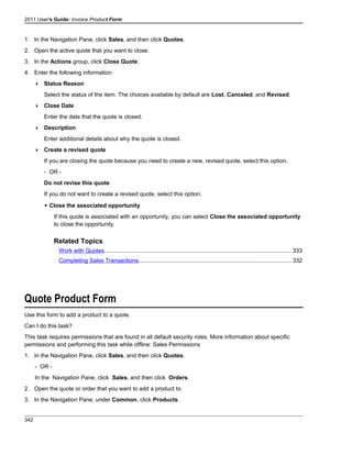 2011 User's Guide: Invoice Product Form
1. In the Navigation Pane, click Sales, and then click Quotes.
2. Open the active quote that you want to close.
3. In the Actions group, click Close Quote.
4. Enter the following information:
 Status Reason
Select the status of the item. The choices available by default are Lost, Canceled, and Revised.
 Close Date
Enter the date that the quote is closed.
 Description
Enter additional details about why the quote is closed.
 Create a revised quote
If you are closing the quote because you need to create a new, revised quote, select this option.
- OR -
Do not revise this quote
If you do not want to create a revised quote, select this option.
 Close the associated opportunity
If this quote is associated with an opportunity, you can select Close the associated opportunity
to close the opportunity.
Related Topics
Work with Quotes.....................................................................................................................333
Completing Sales Transactions...............................................................................................332
Quote Product Form
Use this form to add a product to a quote.
Can I do this task?
This task requires permissions that are found in all default security roles. More information about specific
permissions and performing this task while offline: Sales Permissions
1. In the Navigation Pane, click Sales, and then click Quotes.
- OR -
In the Navigation Pane, click Sales, and then click Orders.
2. Open the quote or order that you want to add a product to.
3. In the Navigation Pane, under Common, click Products.
342
 