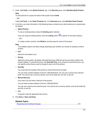 2011 User's Guide: Invoice Product Form
4. Under List Tools, on the Quote Products tab, in the Records group, click Add New Quote Product.
Note
To add products to a quote, the status of the quote must be Draft.
- OR -
Under List Tools on the Order Products tab, in the Records group, click Add New Order Product.
5. In the form, you enter information in the following boxes or observe any noted restrictions or requirements
as needed:
 Select Product
To use an existing product, leave the Existing option selected.
If you are using an existing product, click the Lookup button to search for and add a product.
- OR -
To create a write-in product, click Write-In, and then type the name of the product.
Note
The available options and fields change depending upon whether you choose an existing or write-in
product.
 Unit
Search for and select a unit.
 Pricing
Select the pricing option. By default, Microsoft Dynamics CRM will use the price that is listed in the
product catalog. To override the price, click Override Price. If you choose to override the price, you
can specify a price that you want to charge for each unit of the product.
 Quantity
You must enter the quantity of the product or service that will be included.
You can enter numbers between 0.00 and 1,000,000,000.00. You can use a comma and a decimal
point. You cannot use a currency symbol, such as the dollar ($), euro (€), or yen (¥).
 Manual Discount
If you want, you can enter a discount to the product.
You can enter numbers between 0.00 and 1,000,000,000.00.
You can use a comma and a decimal point. You cannot use a currency symbol, such as the dollar ($),
euro (€), or yen (¥).
 Tax
If required, enter the appropriate tax amount.
6. Click Save or Save and Close.
Related Topics
Requesting User Interface Changes........................................................................................212
343
 