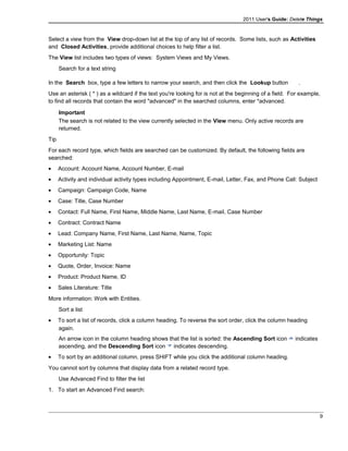 2011 User's Guide: Delete Things
Select a view from the View drop-down list at the top of any list of records. Some lists, such as Activities
and Closed Activities, provide additional choices to help filter a list.
The View list includes two types of views: System Views and My Views.
Search for a text string
In the Search box, type a few letters to narrow your search, and then click the Lookup button .
Use an asterisk ( * ) as a wildcard if the text you're looking for is not at the beginning of a field. For example,
to find all records that contain the word "advanced" in the searched columns, enter *advanced.
Important
The search is not related to the view currently selected in the View menu. Only active records are
returned.
Tip
For each record type, which fields are searched can be customized. By default, the following fields are
searched:
• Account: Account Name, Account Number, E-mail
• Activity and individual activity types including Appointment, E-mail, Letter, Fax, and Phone Call: Subject
• Campaign: Campaign Code, Name
• Case: Title, Case Number
• Contact: Full Name, First Name, Middle Name, Last Name, E-mail, Case Number
• Contract: Contract Name
• Lead: Company Name, First Name, Last Name, Name, Topic
• Marketing List: Name
• Opportunity: Topic
• Quote, Order, Invoice: Name
• Product: Product Name, ID
• Sales Literature: Title
More information: Work with Entities.
Sort a list
• To sort a list of records, click a column heading. To reverse the sort order, click the column heading
again.
An arrow icon in the column heading shows that the list is sorted: the Ascending Sort icon indicates
ascending, and the Descending Sort icon indicates descending.
• To sort by an additional column, press SHIFT while you click the additional column heading.
You cannot sort by columns that display data from a related record type.
Use Advanced Find to filter the list
1. To start an Advanced Find search:
9
 