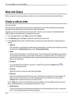 2011 User's Guide: Invoice Product Form
Work with Orders
When a customer is ready to purchase a product, you can create an order to record the potential sale.
Create or edit an order
Can I do this task?
This task requires permissions that are found in all default security roles. More information about specific
permissions and performing this task while offline: Sales Permissions
Typically, you convert a quote that is won into an order. However, you can also use Microsoft Dynamics
CRM to create an order that does not originate from a quote.
1. In the Navigation Pane, click Sales, and then click Orders.
2. In the Records group, click New, or open the record that you want to edit.
3. In the General section, enter or edit information or observe any noted restrictions or requirements as
needed:
 Order ID
This information is automatically created.System administrators can set the auto-numbering format for
this ID from the Administration page, under Set Auto-Numbering.
 Name
Type a name that is between 1 and 100 characters. The name should be meaningful and unique.You
can use accent marks when you enter data, for example, in a customer's name. Your ability to sort
and find information is not affected by these accent marks.By default, these records are sorted by
Name in the records list.
 Customer
You must search for and select an account or contact.You can click the Lookup button to
search for and select records.
 Currency
Select the currency in which the order will be calculated.
 Price List
Search for and select the price list that you want. Price lists are created in the product catalog. At
least one price list must exist in the product catalog before you can select it.You can click the
Lookup button to search for records or to select records.
In the Totals area, enter all the information you have available. If you are adding a discount, you can
add a percentage discount, a monetary discount amount, or both.
 Detail Amount
This box is read-only and automatically calculates the sum of all existing quote, order, or invoice line
items, which includes products and write-in products.
344
 