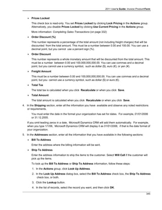 2011 User's Guide: Invoice Product Form
 Prices Locked
This check box is read-only. You set Prices Locked by clicking Lock Pricing in the Actions group.
Alternatively, you disable Prices Locked by clicking Use Current Pricing in the Actions group.
More information: Completing Sales Transactions (on page 332)
 Order Discount (%)
This number represents a percentage of the total amount (not including freight charges) that will be
discounted from the total amount. This must be a number between 0.00 and 100.00. You can use a
decimal point, but you cannot use a percent sign (%).
 Order Discount
This number represents a whole monetary amount that will be discounted from the total amount. This
must be a number between 0.00 and 100,000,000,000.00. You can use commas and a decimal
point, but you cannot use a currency symbol, such as dollar ($), euro (€), or yen (¥).
 Freight Amount
This must be a number between 0.00 and 100,000,000,000.00. You can use commas and a decimal
point, but you cannot use a currency symbol, such as dollar ($) or euro (€).
 Total Tax
The total tax is calculated when you click Recalculate or when you click Save.
 Total Amount
The total amount is calculated when you click Recalculate or when you click Save.
4. In the Shipping section, enter all the information you have available and observe any noted restrictions
or requirements.
You must enter the date in the format your organization has set for dates. For example, 01/01/2006
or 31.12.2005.
If you omit leading zeros in a date, Microsoft Dynamics CRM will add them automatically. For example,
when you type 1/1/06, Microsoft Dynamics CRM will display it as 01/01/2006, if that is the date format of
your organization.
5. In the Addresses section, enter all the information that you have available in the following sections:
 Bill To Address
Enter the address where the billing information will be sent.
 Ship To Address
Enter the address information to ship the items to the customer. Select Will Call if the customer will
pick up the items.
To look up the Bill To Address or Ship To Address information, follow these steps:
1. In the Actions group, click Look Up Address.
2. In the Look Up Address dialog box, select the Bill To Address check box, the Ship To Address
check box, or both.
3. Click the Lookup button.
4. In the list of records, select the record you want, and then click OK.
345
 